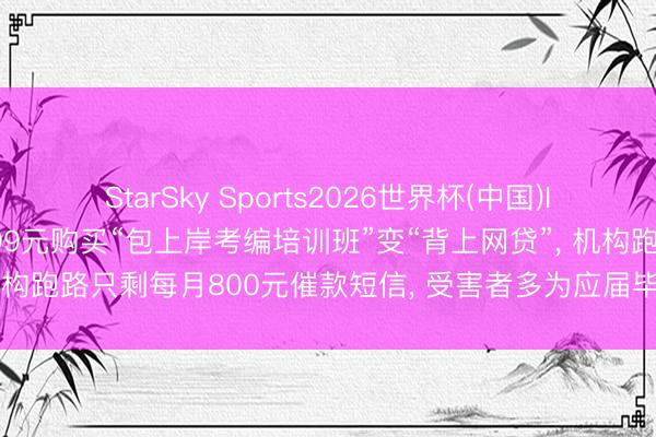 StarSky Sports2026世界杯(中国)IOS/安卓官方下载 花9599元购买“包上岸考编培训班”变“背上网贷”， 机构跑路只剩每月800元催款短信， 受害者多为应届毕业生或职场新东谈主