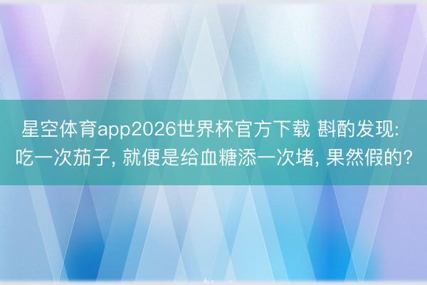 星空体育app2026世界杯官方下载 斟酌发现: 吃一次茄子， 就便是给血糖添一次堵， 果然假的?