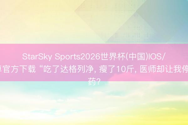 StarSky Sports2026世界杯(中国)IOS/安卓官方下载 “吃了达格列净， 瘦了10斤， 医师却让我停药?