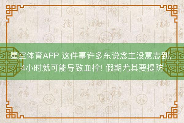 星空体育APP 这件事许多东说念主没意志到， 4小时就可能导致血栓! 假期尤其要提防