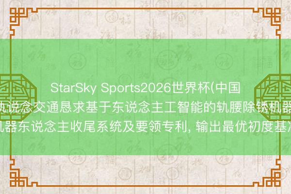 StarSky Sports2026世界杯(中国)IOS/安卓官方下载 海宁轨说念交通恳求基于东说念主工智能的轨腰除锈机器东说念主收尾系统及要领专利, 输出最优初度基准功课参数与二次功课参数